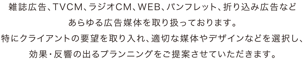 雑誌広告、TVCM、ラジオCM、WEB、パンフレット、折り込み広告などあらゆる広告媒体を取り扱っております。特にくらいあんとの要望を取り入れ、適切な媒体やデザインなどを選択し、効果・反響の出るプランニングをご提案させていただきます。