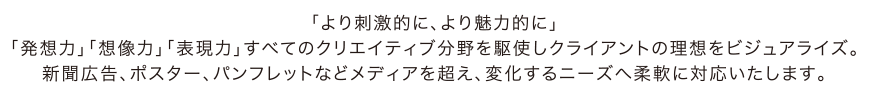 「より刺激的に、より魅力的に」｢発想力｣｢想像力｣｢表現力｣すべてのクリエイティブ分野を駆使しクライアントの理想をビジュアライズ。新聞広告、ポスター、パンフレットなどメディアを超え、変化するニーズへ柔軟に対応いたします。