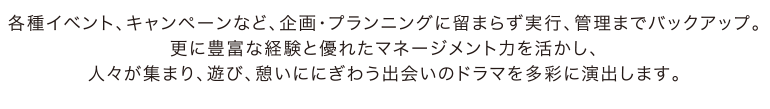 各種イベント、キャンペーンなど、企画・プランニングに留まらず実行、管理までバックアップ。更に豊富な経験と優れたマネージメント力を活かし、人々が集まり、遊び、憩いににぎわう出会いのドラマを多彩に演出します。