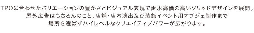 TPOに合わせたバリエーションの豊かさとビジュアル表現で訴求高価の高いソリッドデザインを展開。屋外広告はもちろんのこと、店舗・店内演出及び装飾イベント用オブジェ制作まで場所を選ばずハイレベルなクリエイティブパワーが広がります。