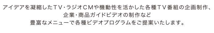 アイデアを凝縮したＴＶ・ラジオＣＭや機動性を活かした各種ＴＶ番組の企画制作、企業・商品ガイドビデオの制作など豊富なメニューで各種ビデオプログラムをご提案いたします。