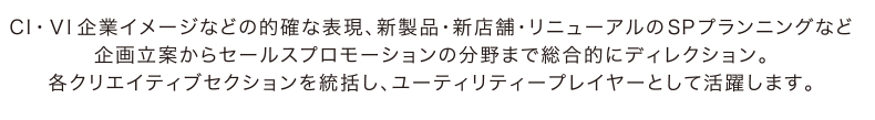 CI・ＶＩ企業イメージなどの的確な表現、新製品・新店舗・リニューアルのＳＰプランニングなど企画立案からセールスプロモーションの分野まで総合的にディレクション。各クリエイティブセクションを統括し、ユーティリティープレイヤーとして活躍します。