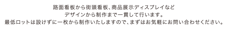 路面看板から街頭看板、商品展示ディスプレイなどデザインから制作まで一貫して行います。最低ロットは設けずに一枚から制作いたしますので、まずはお気軽にお問い合わせください。