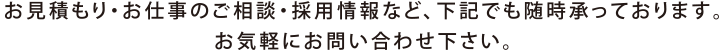 お見積り・お仕事のご相談・採用情報など、下記でも随時承っております。お気軽にお問い合わせください。