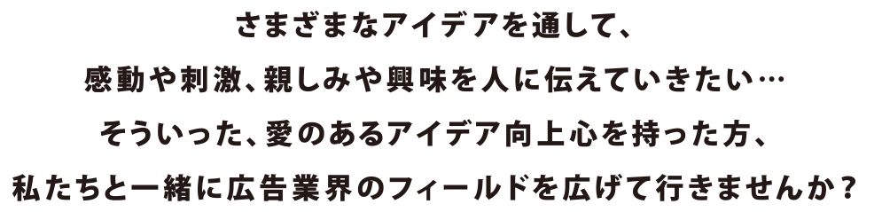 さまざまなアイディアを通して、感動や刺激、親しみや興味を人に伝えていきたい…そういった、愛のあるアイディア向上心を持った方、私たちと一緒に広告業界のフィールドを広げていきませんか？