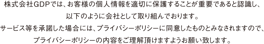 株式会社GDPでは、お客様の個人情報を適切に保護することが重要であると認識し、以下のように会社として取り組んでおります。サービス等を承諾した場合には、プライバシーポリシーに同意したものとみなされますので、プライバシーポリシーの内容をご理解頂けますようお願い致します。