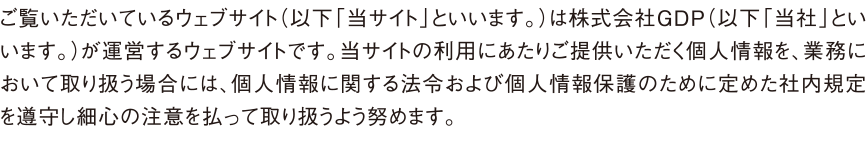 ご覧いただいているウェブサイト（以下「当サイト」といいます。）は株式会社GDP（以下「当社」といいます。）が運営するウェブサイトです。当サイトの利用にあたりご提供いただく個人情報を、業務において取り扱う場合には、個人情報に関する法令および個人情報保護のために定めた社内規定を遵守し細心の注意を払って取り扱うよう努めます。