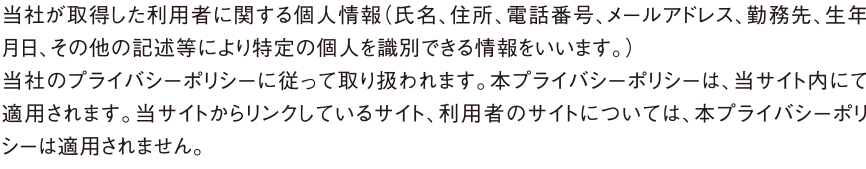 当社が取得した利用者に関する個人情報（氏名、住所、電話番号、メールアドレス、勤務先、生年月日、その他の記述等により特定の個人を識別できる情報をいいます。）
当社のプライバシーポリシーに従って取り扱われます。本プライバシーポリシーは、当サイト内にて適用されます。当サイトからリンクしているサイト、利用者のサイトについては、本プライバシーポリシーは適用されません。