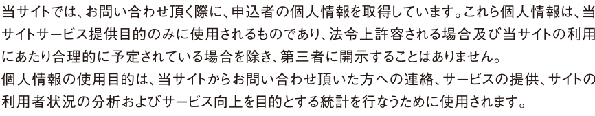 当サイトでは、お問い合わせ頂く際に、申込者の個人情報を取得しています。これら個人情報は、当サイトサービス提供目的のみに使用されるものであり、法令上許容される場合及び当サイトの利用にあたり合理的に予定されている場合を除き、第三者に開示することはありません。
個人情報の使用目的は、当サイトからお問い合わせ頂いた方への連絡、サービスの提供、サイトの利用者状況の分析およびサービス向上を目的とする統計を行なうために使用されます。