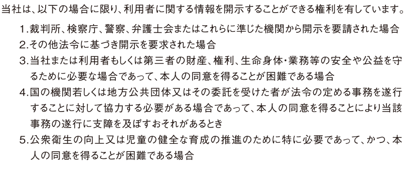 当社は、以下の場合に限り、利用者に関する情報を開示することができる権利を有しています。1.裁判所、検察庁、警察、弁護士会またはこれらに準じた機関から開示を要請された場合
2.その他法令に基づき開示を要求された場合
3.当社または利用者もしくは第三者の財産、権利、生命身体・業務等の安全や公益を守　るために必要な場合であって、本人の同意を得ることが困難である場合
4.国の機関若しくは地方公共団体又はその委託を受けた者が法令の定める事務を遂行　することに対して協力する必要がある場合であって、本人の同意を得ることにより当該　事務の遂行に支障を及ぼすおそれがあるとき
5.公衆衛生の向上又は児童の健全な育成の推進のために特に必要であって、かつ、本　人の同意を得ることが困難である場合
