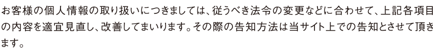 お客様の個人情報の取り扱いにつきましては、従うべき法令の変更などに合わせて、上記各項目の内容を適宜見直し、改善してまいります。その際の告知方法は当サイト上での告知とさせて頂きます。